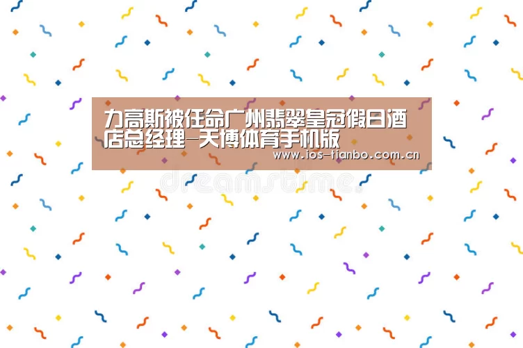力高斯被任命广州翡翠皇冠假日酒店总经理-天博体育手机版(图1) 天博首页平台