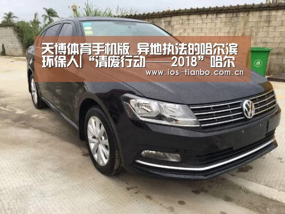 天博体育手机版_异地执法的哈尔滨环保人|“清废行动——2018”哈尔滨环保系统的督查员们又双叒叕传捷报(图3) 天博首页平台